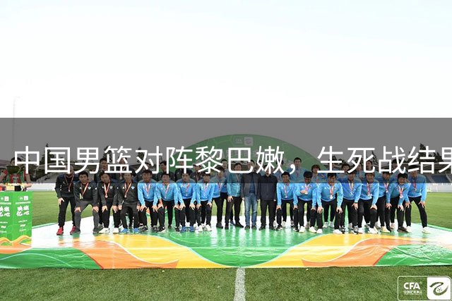 中国男篮对阵黎巴嫩，生死战结果引关注